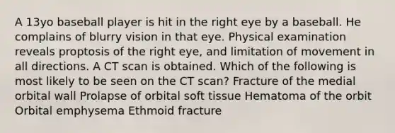 A 13yo baseball player is hit in the right eye by a baseball. He complains of blurry vision in that eye. Physical examination reveals proptosis of the right eye, and limitation of movement in all directions. A CT scan is obtained. Which of the following is most likely to be seen on the CT scan? Fracture of the medial orbital wall Prolapse of orbital soft tissue Hematoma of the orbit Orbital emphysema Ethmoid fracture