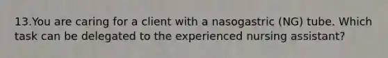 13.You are caring for a client with a nasogastric (NG) tube. Which task can be delegated to the experienced nursing assistant?