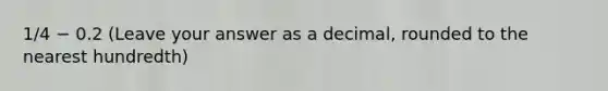 1/4 − 0.2 (Leave your answer as a decimal, rounded to the nearest hundredth)