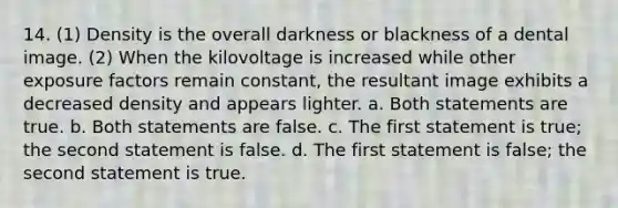 14. (1) Density is the overall darkness or blackness of a dental image. (2) When the kilovoltage is increased while other exposure factors remain constant, the resultant image exhibits a decreased density and appears lighter. a. Both statements are true. b. Both statements are false. c. The first statement is true; the second statement is false. d. The first statement is false; the second statement is true.