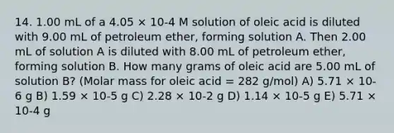 14. 1.00 mL of a 4.05 × 10-4 M solution of oleic acid is diluted with 9.00 mL of petroleum ether, forming solution A. Then 2.00 mL of solution A is diluted with 8.00 mL of petroleum ether, forming solution B. How many grams of oleic acid are 5.00 mL of solution B? (Molar mass for oleic acid = 282 g/mol) A) 5.71 × 10-6 g B) 1.59 × 10-5 g C) 2.28 × 10-2 g D) 1.14 × 10-5 g E) 5.71 × 10-4 g