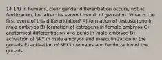 14 14) In humans, clear gender differentiation occurs, not at fertilization, but after the second month of gestation. What is the first event of this differentiation? A) formation of testosterone in male embryos B) formation of estrogens in female embryos C) anatomical differentiation of a penis in male embryos D) activation of SRY in male embryos and masculinization of the gonads E) activation of SRY in females and feminization of the gonads