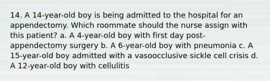 14. A 14-year-old boy is being admitted to the hospital for an appendectomy. Which roommate should the nurse assign with this patient? a. A 4-year-old boy with first day post-appendectomy surgery b. A 6-year-old boy with pneumonia c. A 15-year-old boy admitted with a vasoocclusive sickle cell crisis d. A 12-year-old boy with cellulitis