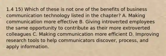 1.4 15) Which of these is not one of the benefits of business communication technology listed in the chapter? A. Making communication more effective B. Giving introverted employees the same opportunity to contribute as their more extroverted colleagues C. Making communication more efficient D. Improving research tools to help communicators discover, process, and apply information.