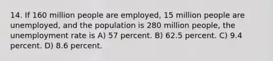 14. If 160 million people are employed, 15 million people are unemployed, and the population is 280 million people, the unemployment rate is A) 57 percent. B) 62.5 percent. C) 9.4 percent. D) 8.6 percent.