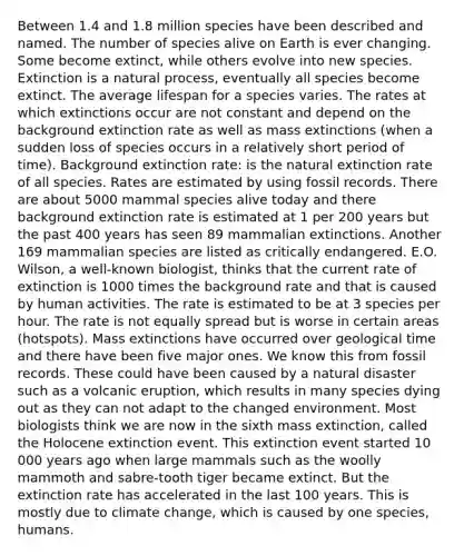 Between 1.4 and 1.8 million species have been described and named. The number of species alive on Earth is ever changing. Some become extinct, while others evolve into new species. Extinction is a natural process, eventually all species become extinct. The average lifespan for a species varies. The rates at which extinctions occur are not constant and depend on the background extinction rate as well as mass extinctions (when a sudden loss of species occurs in a relatively short period of time). Background extinction rate: is the natural extinction rate of all species. Rates are estimated by using fossil records. There are about 5000 mammal species alive today and there background extinction rate is estimated at 1 per 200 years but the past 400 years has seen 89 mammalian extinctions. Another 169 mammalian species are listed as critically endangered. E.O. Wilson, a well-known biologist, thinks that the current rate of extinction is 1000 times the background rate and that is caused by human activities. The rate is estimated to be at 3 species per hour. The rate is not equally spread but is worse in certain areas (hotspots). Mass extinctions have occurred over geological time and there have been five major ones. We know this from fossil records. These could have been caused by a natural disaster such as a volcanic eruption, which results in many species dying out as they can not adapt to the changed environment. Most biologists think we are now in the sixth mass extinction, called the Holocene extinction event. This extinction event started 10 000 years ago when large mammals such as the woolly mammoth and sabre-tooth tiger became extinct. But the extinction rate has accelerated in the last 100 years. This is mostly due to climate change, which is caused by one species, humans.