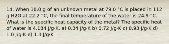 14. When 18.0 g of an unknown metal at 79.0 °C is placed in 112 g H2O at 22.2 °C, the final temperature of the water is 24.9 °C. What is the specific heat capacity of the metal? The specific heat of water is 4.184 J/g·K. a) 0.34 J/g·K b) 0.72 J/g·K c) 0.93 J/g·K d) 1.0 J/g·K e) 1.3 J/g·K