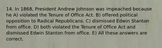 14. In 1868, President Andrew Johnson was impeached because he A) violated the Tenure of Office Act. B) offered political opposition to Radical Republicans. C) dismissed Edwin Stanton from office. D) both violated the Tenure of Office Act and dismissed Edwin Stanton from office. E) All these answers are correct.