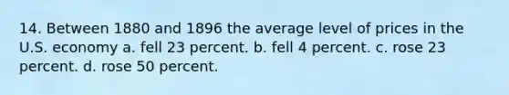 14. Between 1880 and 1896 the average level of prices in the U.S. economy a. fell 23 percent. b. fell 4 percent. c. rose 23 percent. d. rose 50 percent.