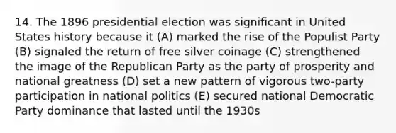 14. The 1896 presidential election was significant in United States history because it (A) marked the rise of the Populist Party (B) signaled the return of free silver coinage (C) strengthened the image of the Republican Party as the party of prosperity and national greatness (D) set a new pattern of vigorous two-party participation in national politics (E) secured national Democratic Party dominance that lasted until the 1930s