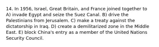 14. In 1956, Israel, Great Britain, and France joined together to A) invade Egypt and seize the Suez Canal. B) drive the Palestinians from Jerusalem. C) make a treaty against the dictatorship in Iraq. D) create a demilitarized zone in the Middle East. E) block China's entry as a member of the United Nations Security Council.