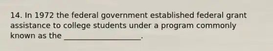 14. In 1972 the federal government established federal grant assistance to college students under a program commonly known as the ____________________.