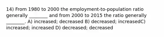 14) From 1980 to 2000 the employment-to-population ratio generally ________ and from 2000 to 2015 the ratio generally ________. A) increased; decreased B) decreased; increasedC) increased; increased D) decreased; decreased