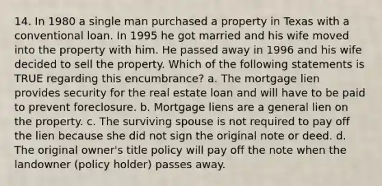 14. In 1980 a single man purchased a property in Texas with a conventional loan. In 1995 he got married and his wife moved into the property with him. He passed away in 1996 and his wife decided to sell the property. Which of the following statements is TRUE regarding this encumbrance? a. The mortgage lien provides security for the real estate loan and will have to be paid to prevent foreclosure. b. Mortgage liens are a general lien on the property. c. The surviving spouse is not required to pay off the lien because she did not sign the original note or deed. d. The original owner's title policy will pay off the note when the landowner (policy holder) passes away.