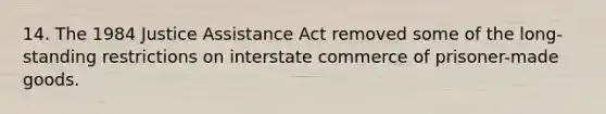 14. The 1984 Justice Assistance Act removed some of the long-standing restrictions on interstate commerce of prisoner-made goods.