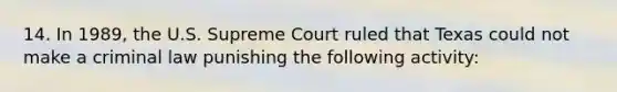 14. In 1989, the U.S. Supreme Court ruled that Texas could not make a criminal law punishing the following activity: