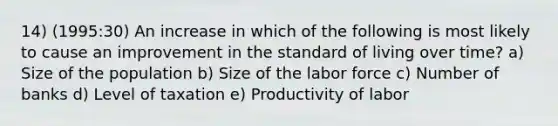 14) (1995:30) An increase in which of the following is most likely to cause an improvement in the standard of living over time? a) Size of the population b) Size of the labor force c) Number of banks d) Level of taxation e) Productivity of labor