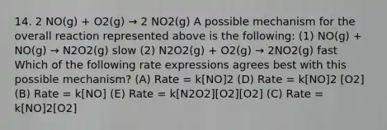 14. 2 NO(g) + O2(g) → 2 NO2(g) A possible mechanism for the overall reaction represented above is the following: (1) NO(g) + NO(g) → N2O2(g) slow (2) N2O2(g) + O2(g) → 2NO2(g) fast Which of the following rate expressions agrees best with this possible mechanism? (A) Rate = k[NO]2 (D) Rate = k[NO]2 [O2] (B) Rate = k[NO] (E) Rate = k[N2O2][O2][O2] (C) Rate = k[NO]2[O2]