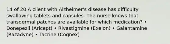 14 of 20 A client with Alzheimer's disease has difficulty swallowing tablets and capsules. The nurse knows that transdermal patches are available for which medication? • Donepezil (Aricept) • Rivastigmine (Exelon) • Galantamine (Razadyne) • Tacrine (Cognex)