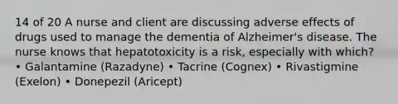 14 of 20 A nurse and client are discussing adverse effects of drugs used to manage the dementia of Alzheimer's disease. The nurse knows that hepatotoxicity is a risk, especially with which? • Galantamine (Razadyne) • Tacrine (Cognex) • Rivastigmine (Exelon) • Donepezil (Aricept)