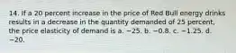 14. If a 20 percent increase in the price of Red Bull energy drinks results in a decrease in the quantity demanded of 25 percent, the price elasticity of demand is a. −25. b. −0.8. c. −1.25. d. −20.