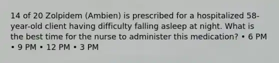 14 of 20 Zolpidem (Ambien) is prescribed for a hospitalized 58-year-old client having difficulty falling asleep at night. What is the best time for the nurse to administer this medication? • 6 PM • 9 PM • 12 PM • 3 PM