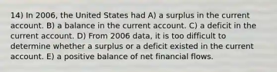 14) In 2006, the United States had A) a surplus in the current account. B) a balance in the current account. C) a deficit in the current account. D) From 2006 data, it is too difficult to determine whether a surplus or a deficit existed in the current account. E) a positive balance of net financial flows.