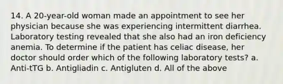 14. A 20-year-old woman made an appointment to see her physician because she was experiencing intermittent diarrhea. Laboratory testing revealed that she also had an iron deficiency anemia. To determine if the patient has celiac disease, her doctor should order which of the following laboratory tests? a. Anti-tTG b. Antigliadin c. Antigluten d. All of the above
