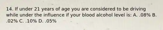 14. If under 21 years of age you are considered to be driving while under the influence if your blood alcohol level is: A. .08% B. .02% C. .10% D. .05%