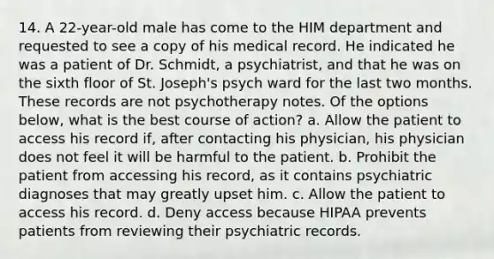 14. A 22-year-old male has come to the HIM department and requested to see a copy of his medical record. He indicated he was a patient of Dr. Schmidt, a psychiatrist, and that he was on the sixth floor of St. Joseph's psych ward for the last two months. These records are not psychotherapy notes. Of the options below, what is the best course of action? a. Allow the patient to access his record if, after contacting his physician, his physician does not feel it will be harmful to the patient. b. Prohibit the patient from accessing his record, as it contains psychiatric diagnoses that may greatly upset him. c. Allow the patient to access his record. d. Deny access because HIPAA prevents patients from reviewing their psychiatric records.