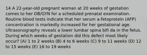 14 A 22-year-old pregnant woman at 20 weeks of gestation comes to her OB/GYN for a scheduled prenatal examination. Routine blood tests indicate that her serum a-fetoprotein (AFP) concentration is markedly increased for her gestational age. Ultrasonography reveals a lower lumbar spina bifi da in the fetus. During which weeks of gestation did this defect most likely occur? (A) 1 to 2 weeks (B) 4 to 6 weeks (C) 9 to 11 weeks (D) 12 to 15 weeks (E) 16 to 19 weeks