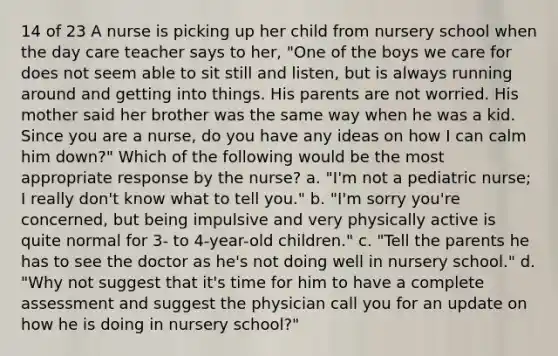 14 of 23 A nurse is picking up her child from nursery school when the day care teacher says to her, "One of the boys we care for does not seem able to sit still and listen, but is always running around and getting into things. His parents are not worried. His mother said her brother was the same way when he was a kid. Since you are a nurse, do you have any ideas on how I can calm him down?" Which of the following would be the most appropriate response by the nurse? a. "I'm not a pediatric nurse; I really don't know what to tell you." b. "I'm sorry you're concerned, but being impulsive and very physically active is quite normal for 3- to 4-year-old children." c. "Tell the parents he has to see the doctor as he's not doing well in nursery school." d. "Why not suggest that it's time for him to have a complete assessment and suggest the physician call you for an update on how he is doing in nursery school?"