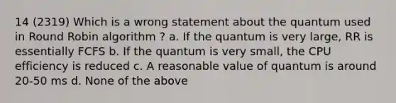 14 (2319) Which is a wrong statement about the quantum used in Round Robin algorithm ? a. If the quantum is very large, RR is essentially FCFS b. If the quantum is very small, the CPU efficiency is reduced c. A reasonable value of quantum is around 20-50 ms d. None of the above