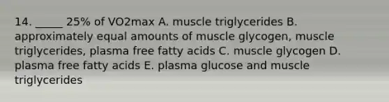 14. _____ 25% of VO2max A. muscle triglycerides B. approximately equal amounts of muscle glycogen, muscle triglycerides, plasma free fatty acids C. muscle glycogen D. plasma free fatty acids E. plasma glucose and muscle triglycerides