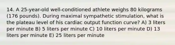 14. A 25-year-old well-conditioned athlete weighs 80 kilograms (176 pounds). During maximal sympathetic stimulation, what is the plateau level of his <a href='https://www.questionai.com/knowledge/kyxUJGvw35-cardiac-output' class='anchor-knowledge'>cardiac output</a> function curve? A) 3 liters per minute B) 5 liters per minute C) 10 liters per minute D) 13 liters per minute E) 25 liters per minute