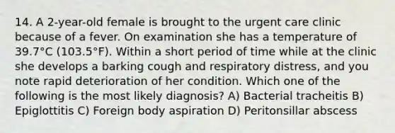 14. A 2-year-old female is brought to the urgent care clinic because of a fever. On examination she has a temperature of 39.7°C (103.5°F). Within a short period of time while at the clinic she develops a barking cough and respiratory distress, and you note rapid deterioration of her condition. Which one of the following is the most likely diagnosis? A) Bacterial tracheitis B) Epiglottitis C) Foreign body aspiration D) Peritonsillar abscess