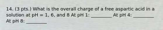 14. (3 pts.) What is the overall charge of a free aspartic acid in a solution at pH = 1, 6, and 8 At pH 1: _________ At pH 4: _________ At pH 8: _________