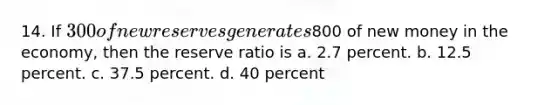 14. If 300 of new reserves generates800 of new money in the economy, then the reserve ratio is a. 2.7 percent. b. 12.5 percent. c. 37.5 percent. d. 40 percent