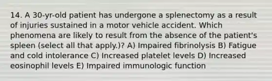 14. A 30-yr-old patient has undergone a splenectomy as a result of injuries sustained in a motor vehicle accident. Which phenomena are likely to result from the absence of the patient's spleen (select all that apply.)? A) Impaired fibrinolysis B) Fatigue and cold intolerance C) Increased platelet levels D) Increased eosinophil levels E) Impaired immunologic function