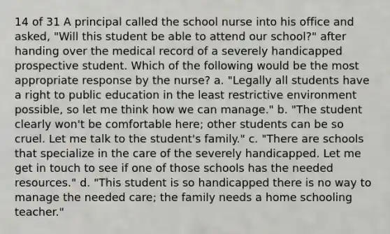 14 of 31 A principal called the school nurse into his office and asked, "Will this student be able to attend our school?" after handing over the medical record of a severely handicapped prospective student. Which of the following would be the most appropriate response by the nurse? a. "Legally all students have a right to public education in the least restrictive environment possible, so let me think how we can manage." b. "The student clearly won't be comfortable here; other students can be so cruel. Let me talk to the student's family." c. "There are schools that specialize in the care of the severely handicapped. Let me get in touch to see if one of those schools has the needed resources." d. "This student is so handicapped there is no way to manage the needed care; the family needs a home schooling teacher."