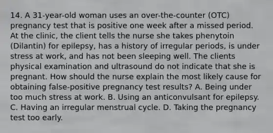 14. A 31-year-old woman uses an over-the-counter (OTC) pregnancy test that is positive one week after a missed period. At the clinic, the client tells the nurse she takes phenytoin (Dilantin) for epilepsy, has a history of irregular periods, is under stress at work, and has not been sleeping well. The clients physical examination and ultrasound do not indicate that she is pregnant. How should the nurse explain the most likely cause for obtaining false-positive pregnancy test results? A. Being under too much stress at work. B. Using an anticonvulsant for epilepsy. C. Having an irregular menstrual cycle. D. Taking the pregnancy test too early.