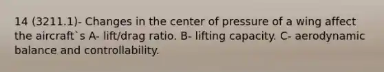 14 (3211.1)- Changes in the center of pressure of a wing affect the aircraft`s A- lift/drag ratio. B- lifting capacity. C- aerodynamic balance and controllability.