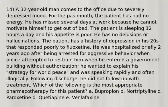 14) A 32-year-old man comes to the office due to severely depressed mood. For the pas month, the patient has had no energy. He has missed several days at work because he cannot motivate himself to get out of bed. The patient is sleeping 12 hours a day and his appetite is poor. He has no delusions or hallucinations. The patient has a history of depression in his 20s that responded poorly to fluoxetine. He was hospitalized briefly 2 years ago after being arrested for aggressive behavior when police attempted to restrain him when he entered a government building without authorization; he wanted to explain his "strategy for world peace" and was speaking rapidly and often illogically. Following discharge, he did not follow up with treatment. Which of the following is the most appropriate pharmacotherapy for this patient? a. Bupropion b. Nortriptyline c. Paroxetine d. Quetiapine e. Venlafaxine