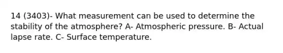 14 (3403)- What measurement can be used to determine the stability of the atmosphere? A- Atmospheric pressure. B- Actual lapse rate. C- Surface temperature.