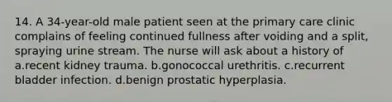 14. A 34-year-old male patient seen at the primary care clinic complains of feeling continued fullness after voiding and a split, spraying urine stream. The nurse will ask about a history of a.recent kidney trauma. b.gonococcal urethritis. c.recurrent bladder infection. d.benign prostatic hyperplasia.