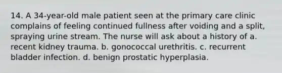 14. A 34-year-old male patient seen at the primary care clinic complains of feeling continued fullness after voiding and a split, spraying urine stream. The nurse will ask about a history of a. recent kidney trauma. b. gonococcal urethritis. c. recurrent bladder infection. d. benign prostatic hyperplasia.