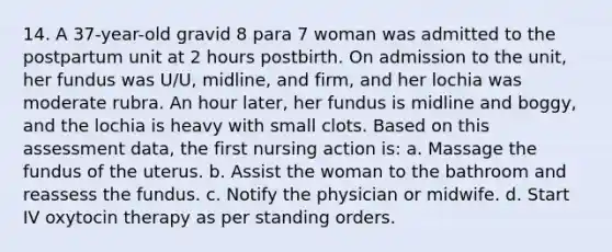 14. A 37-year-old gravid 8 para 7 woman was admitted to the postpartum unit at 2 hours postbirth. On admission to the unit, her fundus was U/U, midline, and firm, and her lochia was moderate rubra. An hour later, her fundus is midline and boggy, and the lochia is heavy with small clots. Based on this assessment data, the first nursing action is: a. Massage the fundus of the uterus. b. Assist the woman to the bathroom and reassess the fundus. c. Notify the physician or midwife. d. Start IV oxytocin therapy as per standing orders.