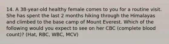 14. A 38-year-old healthy female comes to you for a routine visit. She has spent the last 2 months hiking through the Himalayas and climbed to the base camp of Mount Everest. Which of the following would you expect to see on her CBC (complete blood count)? (Hat, RBC, WBC, MCV)