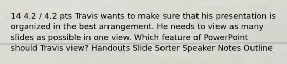 14 4.2 / 4.2 pts Travis wants to make sure that his presentation is organized in the best arrangement. He needs to view as many slides as possible in one view. Which feature of PowerPoint should Travis view? Handouts Slide Sorter Speaker Notes Outline