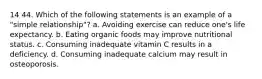 14 44. Which of the following statements is an example of a "simple relationship"? a. Avoiding exercise can reduce one's life expectancy. b. Eating organic foods may improve nutritional status. c. Consuming inadequate vitamin C results in a deficiency. d. Consuming inadequate calcium may result in osteoporosis.